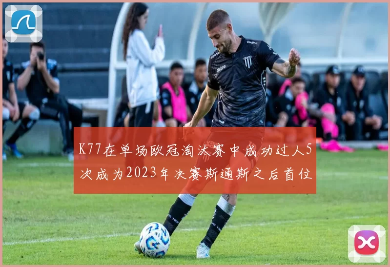 K77在单场欧冠淘汰赛中成功过人5次成为2023年决赛斯通斯之后首位球员