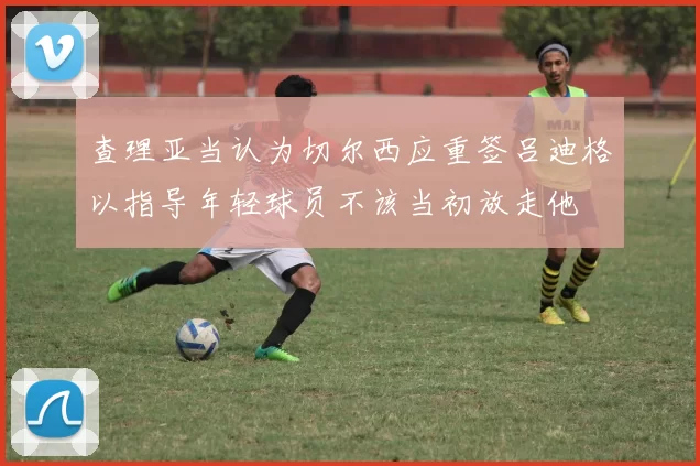 查理亚当认为切尔西应重签吕迪格以指导年轻球员不该当初放走他