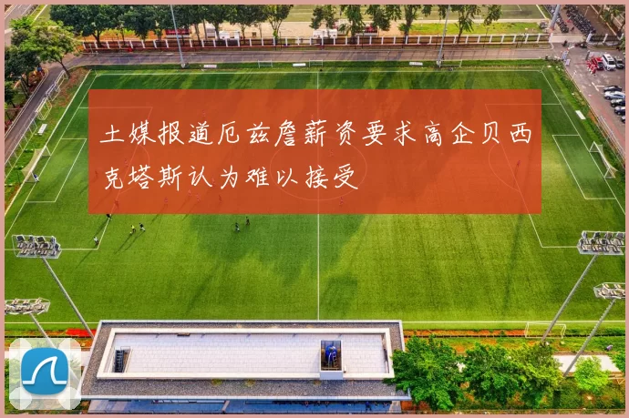 土媒报道厄兹詹薪资要求高企贝西克塔斯认为难以接受