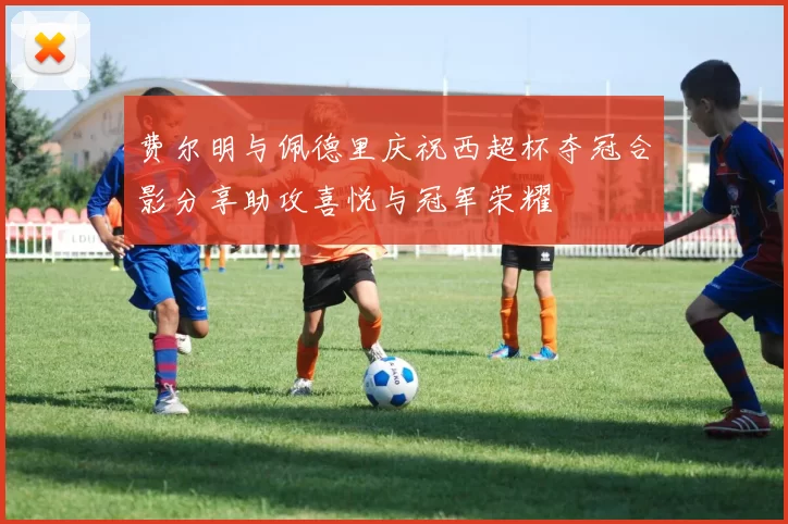 费尔明与佩德里庆祝西超杯夺冠合影分享助攻喜悦与冠军荣耀