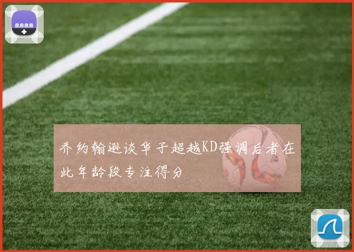 乔约翰逊谈华子超越KD强调后者在此年龄段专注得分