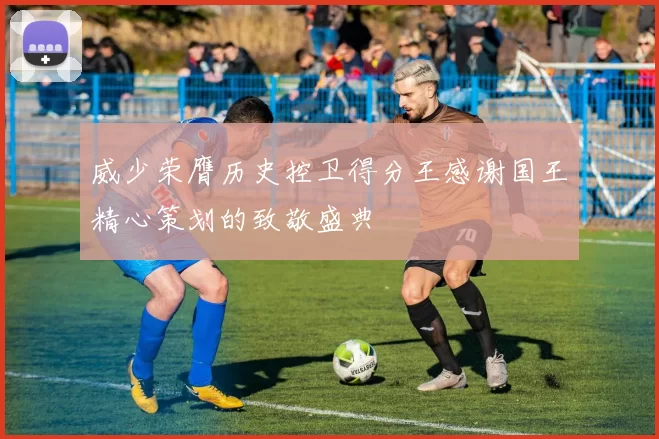 威少荣膺历史控卫得分王感谢国王精心策划的致敬盛典