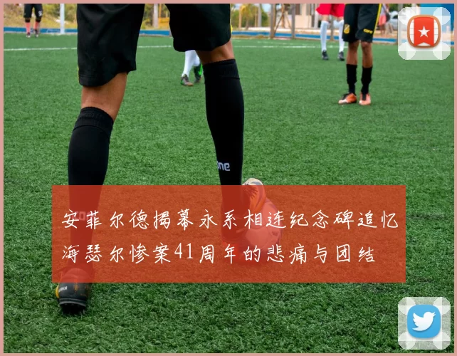 安菲尔德揭幕永系相连纪念碑追忆海瑟尔惨案41周年的悲痛与团结