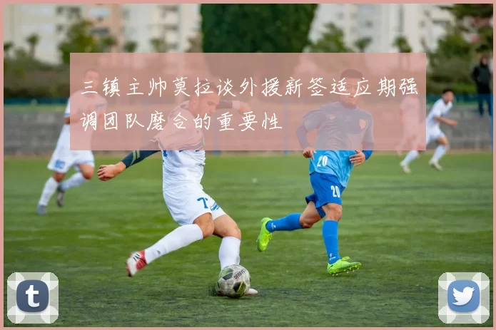 三镇主帅莫拉谈外援新签适应期强调团队磨合的重要性
